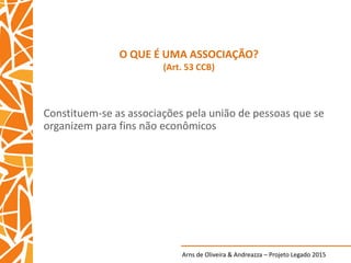 Arns de Oliveira & Andreazza – Projeto Legado 2015
O QUE É UMA ASSOCIAÇÃO?
(Art. 53 CCB)
Constituem-se as associações pela união de pessoas que se
organizem para fins não econômicos
 