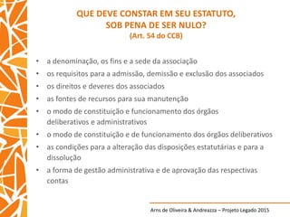 Arns de Oliveira & Andreazza – Projeto Legado 2015
QUE DEVE CONSTAR EM SEU ESTATUTO,
SOB PENA DE SER NULO?
(Art. 54 do CCB)
• a denominação, os fins e a sede da associação
• os requisitos para a admissão, demissão e exclusão dos associados
• os direitos e deveres dos associados
• as fontes de recursos para sua manutenção
• o modo de constituição e funcionamento dos órgãos
deliberativos e administrativos
• o modo de constituição e de funcionamento dos órgãos deliberativos
• as condições para a alteração das disposições estatutárias e para a
dissolução
• a forma de gestão administrativa e de aprovação das respectivas
contas
 
