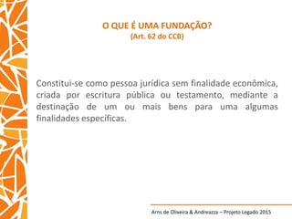 Arns de Oliveira & Andreazza – Projeto Legado 2015
O QUE É UMA FUNDAÇÃO?
(Art. 62 do CCB)
Constitui-se como pessoa jurídica sem finalidade econômica,
criada por escritura pública ou testamento, mediante a
destinação de um ou mais bens para uma algumas
finalidades específicas.
 