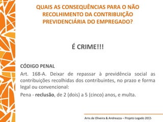 Arns de Oliveira & Andreazza – Projeto Legado 2015
QUAIS AS CONSEQUÊNCIAS PARA O NÃO
RECOLHIMENTO DA CONTRIBUIÇÃO
PREVIDENCIÁRIA DO EMPREGADO?
É CRIME!!!
CÓDIGO PENAL
Art. 168-A. Deixar de repassar à previdência social as
contribuições recolhidas dos contribuintes, no prazo e forma
legal ou convencional:
Pena - reclusão, de 2 (dois) a 5 (cinco) anos, e multa.
 