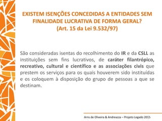 Arns de Oliveira & Andreazza – Projeto Legado 2015
EXISTEM ISENÇÕES CONCEDIDAS A ENTIDADES SEM
FINALIDADE LUCRATIVA DE FORMA GERAL?
(Art. 15 da Lei 9.532/97)
São consideradas isentas do recolhimento do IR e da CSLL as
instituições sem fins lucrativos, de caráter filantrópico,
recreativo, cultural e científico e as associações civis que
prestem os serviços para os quais houverem sido instituídas
e os coloquem à disposição do grupo de pessoas a que se
destinam.
 