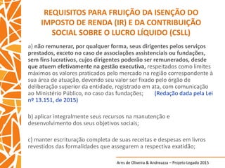 Arns de Oliveira & Andreazza – Projeto Legado 2015
REQUISITOS PARA FRUIÇÃO DA ISENÇÃO DO
IMPOSTO DE RENDA (IR) E DA CONTRIBUIÇÃO
SOCIAL SOBRE O LUCRO LÍQUIDO (CSLL)
a) não remunerar, por qualquer forma, seus dirigentes pelos serviços
prestados, exceto no caso de associações assistenciais ou fundações,
sem fins lucrativos, cujos dirigentes poderão ser remunerados, desde
que atuem efetivamente na gestão executiva, respeitados como limites
máximos os valores praticados pelo mercado na região correspondente à
sua área de atuação, devendo seu valor ser fixado pelo órgão de
deliberação superior da entidade, registrado em ata, com comunicação
ao Ministério Público, no caso das fundações; (Redação dada pela Lei
nº 13.151, de 2015)
b) aplicar integralmente seus recursos na manutenção e
desenvolvimento dos seus objetivos sociais;
c) manter escrituração completa de suas receitas e despesas em livros
revestidos das formalidades que assegurem a respectiva exatidão;
 
