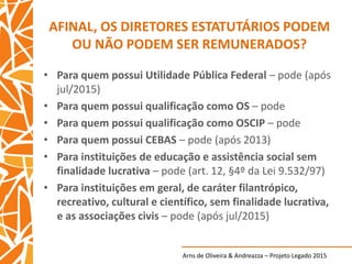 Arns de Oliveira & Andreazza – Projeto Legado 2015
AFINAL, OS DIRETORES ESTATUTÁRIOS PODEM
OU NÃO PODEM SER REMUNERADOS?
• Para quem possui Utilidade Pública Federal – pode (após
jul/2015)
• Para quem possui qualificação como OS – pode
• Para quem possui qualificação como OSCIP – pode
• Para quem possui CEBAS – pode (após 2013)
• Para instituições de educação e assistência social sem
finalidade lucrativa – pode (art. 12, §4º da Lei 9.532/97)
• Para instituições em geral, de caráter filantrópico,
recreativo, cultural e científico, sem finalidade lucrativa,
e as associações civis – pode (após jul/2015)
 