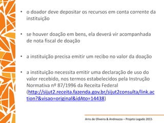 Arns de Oliveira & Andreazza – Projeto Legado 2015
• o doador deve depositar os recursos em conta corrente da
instituição
• se houver doação em bens, ela deverá vir acompanhada
de nota fiscal de doação
• a instituição precisa emitir um recibo no valor da doação
• a instituição necessita emitir uma declaração de uso do
valor recebido, nos termos estabelecidos pela Instrução
Normativa nº 87/1996 da Receita Federal
(http://sijut2.receita.fazenda.gov.br/sijut2consulta/link.ac
tion?&visao=original&idAto=14438)
 