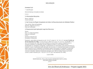 Arns de Oliveira & Andreazza – Projeto Legado 2015
DECLARAÇÃO
Entidade Civil
1. Identificação
Nome:Endereço Completo da Sede:
C.G.C.:
2. Informações Bancárias
Banco: Agência:
Conta Corrente:
3. Ato Formal, de Órgão Competente da União, de Reconhecimento de Utilidade Pública
Tipo de Ato: Data de Expedição:
Número: Páginas do D.O.U:
Data de Publicação:
4. Responsável pela Aplicação Legal dos Recursos
Nome:
R.G. nº: Órgão Expedidor:
Data de Expedição:
C.P.F.:
Endereço Residencial:
Endereço Profissional:
Declaram, para efeito do disposto no art. 13, § 2º, inciso III - "a", "b" e "c", da Lei nº 9.249, de
26 de dezembro de 1995 , e no art. 28, § 1º, letra "b.3" e § 3º, "a", "b" e "c", da IN SRF nº 11,
de 21 de fevereiro de 1996, que esta entidade se compromete a aplicar integralmente os
recursos recebidos na realização de seus objetivos sociais e a não distribuir lucros,
bonificações ou vantagens a dirigentes, mantenedores ou associados, sob nenhuma forma ou
pretexto, e que o responsável pela aplicação dos recursos, e o representante legal da entidade
estão cientes de que a falsidade na prestação destas informações os sujeitarão, juntamente
com as demais pessoas que para ela concorrerem, às penalidades previstas na legislação
criminal e tributária, relativas à falsidade ideológica (art. 299 do Código Penal) e ao crime
contra a ordem tributária (art. 1º da Lei nº 8.137, de 27 de dezembro de 1990).
Local e Data
__________________________________________
RESPONSAVEL PELA APLICAÇÃO REPRESENTANTE LEGAL
DOS RECURSOS NOME:
C.P.F.:
 