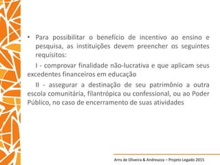 Arns de Oliveira & Andreazza – Projeto Legado 2015
• Para possibilitar o benefício de incentivo ao ensino e
pesquisa, as instituições devem preencher os seguintes
requisitos:
I - comprovar finalidade não-lucrativa e que aplicam seus
excedentes financeiros em educação
II - assegurar a destinação de seu patrimônio a outra
escola comunitária, filantrópica ou confessional, ou ao Poder
Público, no caso de encerramento de suas atividades
 