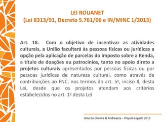 Arns de Oliveira & Andreazza – Projeto Legado 2015
LEI ROUANET
(Lei 8313/91, Decreto 5.761/06 e IN/MINC 1/2013)
Art. 18. Com o objetivo de incentivar as atividades
culturais, a União facultará às pessoas físicas ou jurídicas a
opção pela aplicação de parcelas do Imposto sobre a Renda,
a título de doações ou patrocínios, tanto no apoio direto a
projetos culturais apresentados por pessoas físicas ou por
pessoas jurídicas de natureza cultural, como através de
contribuições ao FNC, nos termos do art. 5o, inciso II, desta
Lei, desde que os projetos atendam aos critérios
estabelecidos no art. 1o desta Lei
 