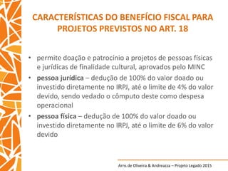 Arns de Oliveira & Andreazza – Projeto Legado 2015
CARACTERÍSTICAS DO BENEFÍCIO FISCAL PARA
PROJETOS PREVISTOS NO ART. 18
• permite doação e patrocínio a projetos de pessoas físicas
e jurídicas de finalidade cultural, aprovados pelo MINC
• pessoa jurídica – dedução de 100% do valor doado ou
investido diretamente no IRPJ, até o limite de 4% do valor
devido, sendo vedado o cômputo deste como despesa
operacional
• pessoa física – dedução de 100% do valor doado ou
investido diretamente no IRPJ, até o limite de 6% do valor
devido
 