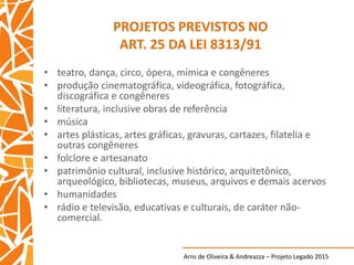 Arns de Oliveira & Andreazza – Projeto Legado 2015
PROJETOS PREVISTOS NO
ART. 25 DA LEI 8313/91
• teatro, dança, circo, ópera, mímica e congêneres
• produção cinematográfica, videográfica, fotográfica,
discográfica e congêneres
• literatura, inclusive obras de referência
• música
• artes plásticas, artes gráficas, gravuras, cartazes, filatelia e
outras congêneres
• folclore e artesanato
• patrimônio cultural, inclusive histórico, arquitetônico,
arqueológico, bibliotecas, museus, arquivos e demais acervos
• humanidades
• rádio e televisão, educativas e culturais, de caráter não-
comercial.
 