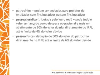 Arns de Oliveira & Andreazza – Projeto Legado 2015
• patrocínios – podem ser enviados para projetos de
entidades com fins lucrativos ou sem fins lucrativos
• pessoa jurídica (tributada pelo lucro real) – pode todo o
valor ser lançado como despesa operacional e mais um
abatimento de 30% do valor doado, diretamente do IRPJ,
até o limite de 4% do valor devido
• pessoa física - dedução de 60% do valor do patrocínio
diretamente no IRPF, até o limite de 6% do valor devido
 