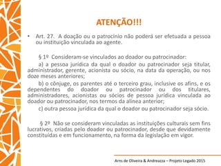 Arns de Oliveira & Andreazza – Projeto Legado 2015
ATENÇÃO!!!
• Art. 27. A doação ou o patrocínio não poderá ser efetuada a pessoa
ou instituição vinculada ao agente.
§ 1º Consideram-se vinculados ao doador ou patrocinador:
a) a pessoa jurídica da qual o doador ou patrocinador seja titular,
administrador, gerente, acionista ou sócio, na data da operação, ou nos
doze meses anteriores;
b) o cônjuge, os parentes até o terceiro grau, inclusive os afins, e os
dependentes do doador ou patrocinador ou dos titulares,
administradores, acionistas ou sócios de pessoa jurídica vinculada ao
doador ou patrocinador, nos termos da alínea anterior;
c) outra pessoa jurídica da qual o doador ou patrocinador seja sócio.
§ 2º Não se consideram vinculadas as instituições culturais sem fins
lucrativos, criadas pelo doador ou patrocinador, desde que devidamente
constituídas e em funcionamento, na forma da legislação em vigor.
 