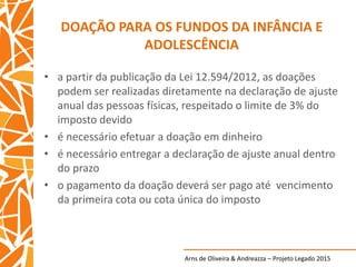 Arns de Oliveira & Andreazza – Projeto Legado 2015
DOAÇÃO PARA OS FUNDOS DA INFÂNCIA E
ADOLESCÊNCIA
• a partir da publicação da Lei 12.594/2012, as doações
podem ser realizadas diretamente na declaração de ajuste
anual das pessoas físicas, respeitado o limite de 3% do
imposto devido
• é necessário efetuar a doação em dinheiro
• é necessário entregar a declaração de ajuste anual dentro
do prazo
• o pagamento da doação deverá ser pago até vencimento
da primeira cota ou cota única do imposto
 