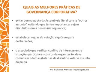 Arns de Oliveira & Andreazza – Projeto Legado 2015
QUAIS AS MELHORES PRÁTICAS DE
GOVERNANÇA CORPORATIVA?
• evitar que na pauta da Assembleia Geral conste “outros
assunto”, evitando que temas importantes sejam
discutidos sem a necessária segurança;
• estabelecer regras de votação e quórum para
deliberações;
• o associado que verificar conflito de interesse entre
situações particulares com os da organização, deve
comunicar o fato e abster-se de discutir e votar o assunto
da pauta
 