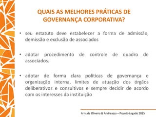 Arns de Oliveira & Andreazza – Projeto Legado 2015
QUAIS AS MELHORES PRÁTICAS DE
GOVERNANÇA CORPORATIVA?
• seu estatuto deve estabelecer a forma de admissão,
demissão e exclusão de associados
• adotar procedimento de controle de quadro de
associados.
• adotar de forma clara políticas de governança e
organização interna, limites de atuação dos órgãos
deliberativos e consultivos e sempre decidir de acordo
com os interesses da instituição
 
