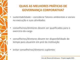 Arns de Oliveira & Andreazza – Projeto Legado 2015
QUAIS AS MELHORES PRÁTICAS DE
GOVERNANÇA CORPORATIVA?
• sustentabilidade – considerar fatores ambientais e sociais
na execução e suas atividades
• conselheiros/diretores devem ser qualificados para o
exercício do cargo
• conselheiros/diretores devem ter disponibilidade de
tempo para atuarem em prol da instituição
• evitar conselheiros/diretores suplentes
 