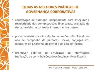 Arns de Oliveira & Andreazza – Projeto Legado 2015
QUAIS AS MELHORES PRÁTICAS DE
GOVERNANÇA CORPORATIVA?
• contratação de auditoria independente para assegurar a
regularidade das demonstrações financeiras, avaliação de
riscos, revisão de controles internos, entre outros
• prever a existência e instalação de um Conselho Fiscal que
não se componha de parentes, sócios, cônjuges dos
membros do Conselho, do gestor e da equipe técnica
• promover políticas de divulgação de informações
(utilização de contribuições, doações, incentivos fiscais)
 