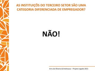 Arns de Oliveira & Andreazza – Projeto Legado 2015
AS INSTITUIÇÕS DO TERCEIRO SETOR SÃO UMA
CATEGORIA DIFERENCIADA DE EMPREGADOR?
NÃO!
 