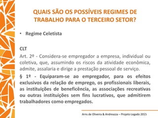 Arns de Oliveira & Andreazza – Projeto Legado 2015
QUAIS SÃO OS POSSÍVEIS REGIMES DE
TRABALHO PARA O TERCEIRO SETOR?
• Regime Celetista
CLT
Art. 2º - Considera-se empregador a empresa, individual ou
coletiva, que, assumindo os riscos da atividade econômica,
admite, assalaria e dirige a prestação pessoal de serviço.
§ 1º - Equiparam-se ao empregador, para os efeitos
exclusivos da relação de emprego, os profissionais liberais,
as instituições de beneficência, as associações recreativas
ou outras instituições sem fins lucrativos, que admitirem
trabalhadores como empregados.
 