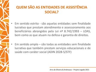 Arns de Oliveira & Andreazza – Projeto Legado 2015
QUEM SÃO AS ENTIDADES DE ASSISTÊNCIA
SOCIAL?
• Em sentido estrito - são aquelas entidades sem finalidade
lucrativa que prestam atendimento e assessoramento aos
beneficiários abrangidos pela Lei nº 8.742/1993 – LOAS,
bem como as que atuam na defesa e garantia de direitos.
• Em sentido amplo – são todas as entidades sem finalidade
lucrativa que também prestam serviços educacionais e de
saúde com caráter social (ADIN 2028-5/STF)
 