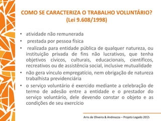 Arns de Oliveira & Andreazza – Projeto Legado 2015
COMO SE CARACTERIZA O TRABALHO VOLUNTÁRIO?
(Lei 9.608/1998)
• atividade não remunerada
• prestada por pessoa física
• realizada para entidade pública de qualquer natureza, ou
instituição privada de fins não lucrativos, que tenha
objetivos cívicos, culturais, educacionais, científicos,
recreativos ou de assistência social, inclusive mutualidade
• não gera vínculo empregatício, nem obrigação de natureza
trabalhista previdenciária
• o serviço voluntário é exercido mediante a celebração de
termo de adesão entre a entidade e o prestador do
serviço voluntário, dele devendo constar o objeto e as
condições de seu exercício
 
