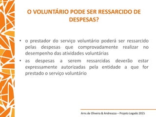 Arns de Oliveira & Andreazza – Projeto Legado 2015
O VOLUNTÁRIO PODE SER RESSARCIDO DE
DESPESAS?
• o prestador do serviço voluntário poderá ser ressarcido
pelas despesas que comprovadamente realizar no
desempenho das atividades voluntárias
• as despesas a serem ressarcidas deverão estar
expressamente autorizadas pela entidade a que for
prestado o serviço voluntário
 