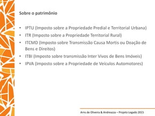 Arns de Oliveira & Andreazza – Projeto Legado 2015
Sobre o patrimônio
• IPTU (Imposto sobre a Propriedade Predial e Territorial Urbana)
• ITR (Imposto sobre a Propriedade Territorial Rural)
• ITCMD (Imposto sobre Transmissão Causa Mortis ou Doação de
Bens e Direitos)
• ITBI (Imposto sobre transmissão Inter Vivos de Bens Imóveis)
• IPVA (Imposto sobre a Propriedade de Veículos Automotores)
 