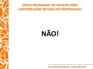Arns de Oliveira & Andreazza – Projeto Legado 2015
EXISTE IMUNIDADE OU ISENÇÃO PARA
CONTRIBUIÇÕES RETIDAS DO EMPREGADO?
NÃO!
 