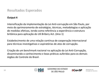 Assessoria de 
Inovação em Governo 
GOVERNO DO ESTADO 
DE SÃO PAULO 
10 
Resultados Esperados 
Output 4 
Intensificação da implementação da Lei Anti-corrupção em São Paulo, por 
meio do aprimoramento de estratégias, técnicas, metodologias e aplicação 
de medidas efetivas, tendo como referência a experiência e estrutura 
britânica para aplicação do UK Bribery Act. (Ano 1) 
Estabelecimento de uma relação contínua de cooperação internacional 
para técnicas investigativas e aspiratórias de atos de corrupção. 
Criação de um benchmark nacional na aplicação da Lei Anti-Corrupção, 
disseminando o conhecimento e boas práticas auferidas para os demais 
órgãos de Controle do Brasil. 
 