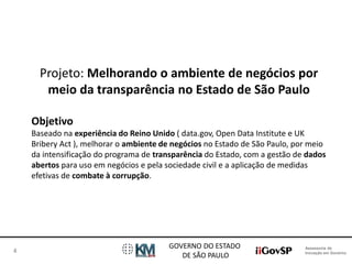 Assessoria de 
Inovação em Governo 
GOVERNO DO ESTADO 
DE SÃO PAULO 
4 
Projeto: Melhorando o ambiente de negócios por 
meio da transparência no Estado de São Paulo 
Objetivo 
Baseado na experiência do Reino Unido ( data.gov, Open Data Institute e UK 
Bribery Act ), melhorar o ambiente de negócios no Estado de São Paulo, por meio 
da intensificação do programa de transparência do Estado, com a gestão de dados 
abertos para uso em negócios e pela sociedade civil e a aplicação de medidas 
efetivas de combate à corrupção. 
 