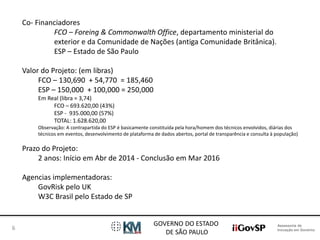 Assessoria de 
Inovação em Governo 
GOVERNO DO ESTADO 
DE SÃO PAULO 
6 
Co- Financiadores 
FCO – Foreing & Commonwalth Office, departamento ministerial do 
exterior e da Comunidade de Nações (antiga Comunidade Britânica). 
ESP – Estado de São Paulo 
Valor do Projeto: (em libras) 
FCO – 130,690 + 54,770 = 185,460 
ESP – 150,000 + 100,000 = 250,000 
Em Real (libra = 3,74) 
FCO – 693.620,00 (43%) 
ESP - 935.000,00 (57%) 
TOTAL: 1.628.620,00 
Observação: A contrapartida do ESP é basicamente constituída pela hora/homem dos técnicos envolvidos, diárias dos 
técnicos em eventos, desenvolvimento de plataforma de dados abertos, portal de transparência e consulta à população) 
Prazo do Projeto: 
2 anos: Início em Abr de 2014 - Conclusão em Mar 2016 
Agencias implementadoras: 
GovRisk pelo UK 
W3C Brasil pelo Estado de SP 
 