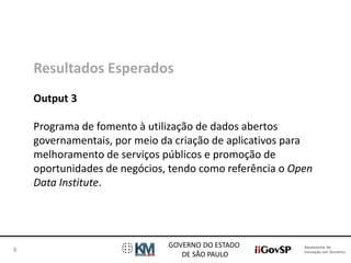 Assessoria de 
Inovação em Governo 
GOVERNO DO ESTADO 
DE SÃO PAULO 
9 
Resultados Esperados 
Output 3 
Programa de fomento à utilização de dados abertos 
governamentais, por meio da criação de aplicativos para 
melhoramento de serviços públicos e promoção de 
oportunidades de negócios, tendo como referência o Open 
Data Institute. 
 
