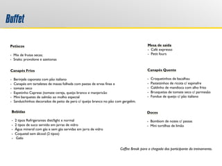 Buffet
Coffee Break para a chegada dos participante do treinamento.
 
Petiscos
 
-  Mix de frutas secas;
- Snaks: provolone e azeitonas
Canapés Frios
 
-  Berinjela caponata com pão italiano
-  Canapés em tarteletes de massa folhada com pastas de ervas finas e
-  tomate seco
-  Espetinho Caprese (tomate cereja, queijo branco e manjericão
- Mini barquetes de salmão ao molho especial
-  Sanduichinhos decorados de peito de perú c/ queijo branco no pão com gergelim.
Canapés Quente
 
-  Croquetinhos de bacalhau
-  Pasteizinhos de ricota c/ espinafre
-  Caldinho de mandioca com alho frito
-  Brusquetas de tomate seco c/ parmesão
-  Fondue de queijo c/ pão italiano
Bebidas
 
-  2 tipos Refrigerantes diet/light e normal
-  2 tipos de suco servido em jarras de vidro
-  Água mineral com gás e sem gás servidas em jarra de vidro
-  Coquetel sem álcool (2 tipos)
- Gelo
 
Doces
 
-  Bombom de nozes c/ passas
-  Mini tortilhas de limão
Mesa de saída
-  Café expresso
-  Petit fours
 