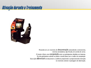 AtivaçãoduranteoTreinamento
Pensando em um momento de descontração antecedendo o treinamento,
teremos simuladores, tipo Arcade, de corrida de carros.
O intuito é fazer uma competição entre os participantes divididos em baterias.
Os três ganhadores subirão no pódio e tirarão fotos com o troféu da competição.
Essa ação diferencial vai descontrair a audiência preparando e proporcionando interação
no momento anterior à passagem de informação.
 
