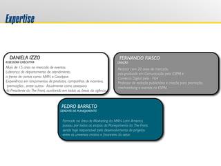 Expertise
DANIELA IZZO
ASSESSORA EXECUTIVA
FERNANDO FIASCO
CRIAÇÃO
PEDRO BARRETO
GERENTE DE PLANEJAMENTO
Formado na área de Marketing da MAN Latin America,
passou por todas as etapas do Planejamento da The Front,	

sendo hoje responsável pelo desenvolvimento de projetos 
entre os universos criativo e ﬁnanceiro do setor.	

Redator com 20 anos de mercado, 	

pós-graduado em Comunicação pela ESPM e	

Comércio Digital pela - FGV 	

Professor de redação publicitária e criação para promoção, 	

mechandising e eventos na ESPM.	

Mais de 15 anos no mercado de eventos.	

Liderança do departamento de atendimento, 	

a frente de contas como: MAN e Goodyear. 	

Experiência em lançamentos de produtos, campanhas de incentivo,	

premiações , entre outros. Atualmente como assessora 	

do Presidente da The Front, auxiliando em todas as áreas da agência.	

 