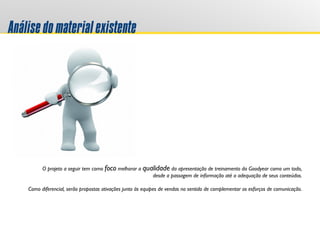 Análisedomaterialexistente
O projeto a seguir tem como foco melhorar a qualidade da apresentação de treinamento da Goodyear como um todo,
desde a passagem de informação até a adequação de seus conteúdos.
Como diferencial, serão propostas ativações junto às equipes de vendas no sentido de complementar os esforços de comunicação.
 