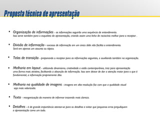 Propostatécnicadeapresentação
Organização de informações - as informações seguirão uma sequência de entendimento.
Isso serve também para o esqueleto da apresentação, criando assim uma linha de raciocínio melhor para o receptor .
Telas de transição - preparando o receptor para as informações seguintes, e auxiliando também na organização.
Divisão de informação - excesso de informação em um único slide não facilita o entendimento.
Será em apenas um assunto ou tópico.
Detalhes - é de grande importância atentar-se para os detalhes e evitar que pequenos erros prejudiquem
a apresentação como um todo.
Melhoria em layout - utilizando dinamismo, criatividade e estilo contemporâneo, traz para apresentação
uma forma mais atrativa, facilitando a absorção de informação. Isso sem deixar de dar a atenção maior para o que é
fundamental, a informação propriamente dita.
Melhoria na qualidade de imagens - imagens em alta resolução faz com que a qualidade visual
seja mais valorizada.
Texto - reorganização da maneira de informar trazendo mais clareza.
 