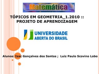 TÓPICOS EM GEOMETRIA_1.2010 :: PROJETO DE APRENDIZAGEM Alunos: Izac Gonçalves dos Santos ;  Luiz Paulo Scovino Lobo 
