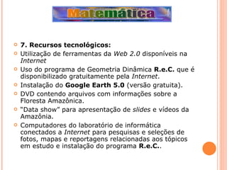 7. Recursos tecnológicos: Utilização de ferramentas da  Web 2.0  disponíveis na  Internet Uso do programa de Geometria Dinâmica  R.e.C.  que é disponibilizado gratuitamente pela  Internet . Instalação do  Google Earth 5.0  (versão gratuita). DVD contendo arquivos com informações sobre a Floresta Amazônica. “ Data show” para apresentação de  slides  e vídeos da Amazônia. Computadores do laboratório de informática conectados a  Internet  para pesquisas e seleções de fotos, mapas e reportagens relacionadas aos tópicos em estudo e instalação do programa  R.e.C. . 