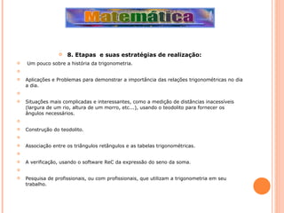 8. Etapas  e suas estratégias de realização:   Um pouco sobre a história da trigonometria.   Aplicações e Problemas para demonstrar a importância das relações trigonométricas no dia a dia.   Situações mais complicadas e interessantes, como a medição de distâncias inacessíveis (largura de um rio, altura de um morro, etc...), usando o teodolito para fornecer os ângulos necessários.   Construção do teodolito.   Associação entre os triângulos retângulos e as tabelas trigonométricas.   A verificação, usando o software ReC da expressão do seno da soma.   Pesquisa de profissionais, ou com profissionais, que utilizam a trigonometria em seu trabalho.  