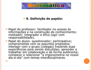 9. Definição de papéis: Papel do professor: facilitador no acesso às informações e na construção do conhecimento; mediador; integrador e ético (agir com responsabilidade). Papel do aluno: questionador; participativo; comprometido com os assuntos propostos; interagir com o grupo (colegas) trazendo suas experiências para serem discutidas; aprender a trabalhar em colaboração e de forma autônoma; comparar e relacionar “a  trigonometria no nosso dia-a-dia ” com temas interdisciplinares.   