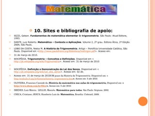 10. Sites e bibliografia de apoio: IEZZI, Gelson.  Fundamentos de matemática elementar 3: trigonometria . São Paulo: Atual Editora, 1993. DANTE, Luiz Roberto.  Matemática – Contexto e Aplicações . Volume 2, 2º grau. Editora Ática, 2ª Edição. 2004, São Paulo. LOBO DA COSTA, Nielce M.  A História da Trigonometria . Artigo – Pontifícia Universidade Católica, São Paulo. Disponível em < http://www.paulofreire.org/Biblioteca/histtrigon.pdf >. Acesso em:  31 de março de 2010. WIKIPÉDIA.  Trigonometria – Conceitos e Definições . Disponível em < http://pt.wikipedia.org/wiki/Trigonometria >. Acesso em: 31 de março de 2010   WIKIPÉDIA.  Definição e Demonstração da Lei dos Senos . Disponível em < http://pt.wikipedia.org/wiki/Lei_dos_senos >. Acesso em: 02 de. Acesso em: 31 de março de 2010 UM pouco da História da Trigonometria. Disponível em:   < http://ecalculo.if.usp.br/historia/historia_trigonometria.htm >.  Acesso em: 5 abr 2010. OLIVEIRA, Francisco Canindé de . História da matemática nas aulas de trigonometria.  Disponível em:  < http://www.sbem.com.br/files/ >.  Acesso em: 5 abr 2010. IMENES, Luiz Márcio;  LELLIS, Marcelo.  Matemática para todos . São Paulo: Scipione, 2002. CHICA, Cristiane; JESUS, Humberto Luís de.  Matemática.  Brasília: Cisbrasil, 2008. 