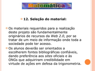 12. Seleção do material: Os materiais requeridos para a realização deste projeto são fundamentalmente originários de recursos da  Web 2.0 , por se tratar de um meio de informação onde toda a sociedade pode ter acesso. Os alunos deverão ser orientados a escolherem fontes bibliográficas confiáveis, dando preferência aos  sites  oficiais e às ONGs que adquiriram credibilidade em virtude de ações em defesa da trigonometria. 