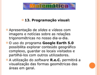 13. Programação visual: Apresentação de  slides  e vídeos com imagens e notícias sobre as relações trigonométricas no nosso dia-a-dia. O uso do programa  Google Earth 5.0  possibilita explorar conteúdo geográfico complexo, guardar os locais visitados e partilhá-los com outros utilizadores. A utilização do  software   R.e.C.  permitirá a visualização das formas geométricas das áreas em geral. 