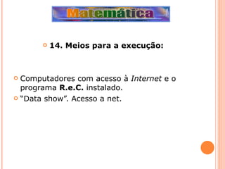 14. Meios para a execução: Computadores com acesso à  Internet  e o programa  R.e.C.  instalado. “ Data show”. Acesso a net. 