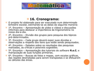 16. Cronograma: O projeto foi elaborado para ser executado num determinado bimestre escolar, estimando-se as datas da seguinte maneira: 1º. Encontro – Apresentação de  slides  e vídeos e discussões informais para destacar a importância da trigonometria no nosso dia-a-dia. 2º. Encontro – Divisão dos grupos para pesquisa dos tópicos pré-determinados. 3º. Encontro – Cada grupo deverá expor suas dúvidas e observações a respeito dos itens que estão sendo pesquisados. 4º. Encontro – Debates sobre os resultados das pesquisas realizadas, as críticas e possíveis sugestões. 5º. Encontro – Apresentação dos tutoriais do  software   R.e.C.  e manipulação de suas funções primárias. 6º. Encontro – Buscas de fotos e mapas, com escalas gráficas, das regiões desmatadas para serem transpostas e se efetuarem os cálculos das áreas. 