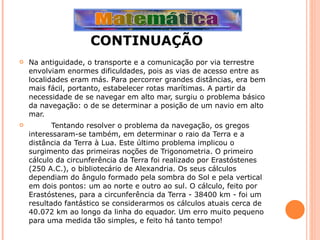 CONTINUAÇÃO Na antiguidade, o transporte e a comunicação por via terrestre envolviam enormes dificuldades, pois as vias de acesso entre as localidades eram más. Para percorrer grandes distâncias, era bem mais fácil, portanto, estabelecer rotas marítimas. A partir da necessidade de se navegar em alto mar, surgiu o problema básico da navegação: o de se determinar a posição de um navio em alto mar. Tentando resolver o problema da navegação, os gregos interessaram-se também, em determinar o raio da Terra e a distância da Terra à Lua. Este último problema implicou o surgimento das primeiras noções de Trigonometria. O primeiro cálculo da circunferência da Terra foi realizado por Erastóstenes (250 A.C.), o bibliotecário de Alexandria. Os seus cálculos dependiam do ângulo formado pela sombra do Sol e pela vertical em dois pontos: um ao norte e outro ao sul. O cálculo, feito por Erastóstenes, para a circunferência da Terra - 38400 km - foi um resultado fantástico se considerarmos os cálculos atuais cerca de 40.072 km ao longo da linha do equador. Um erro muito pequeno para uma medida tão simples, e feito há tanto tempo! 