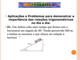 Aplicações e Problemas para demonstrar a importância das relações trigonométricas no dia a dia. 01–  Um ônibus sobe uma rampa que forma com a horizontal um ângulo de 30º. Tendo percorrido 500 m, o ônibus se encontra a que altura em relação à horizontal? 