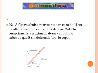   02–  A figura abaixo representa um copo de 15cm de altura com um canudinho dentro. Calcule o comprimento aproximado desse canudinho sabendo que 8 cm dele está fora do copo. 