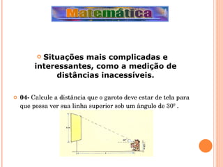 Situações mais complicadas e interessantes, como a medição de distâncias inacessíveis. 04-  Calcule a distância que o garoto deve estar de tela para que possa ver sua linha superior sob um ângulo de 30º . 
