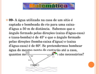 09-  A água utilizada na casa de um sítio é captada e bombeada do rio para uma caixa-d’água a 50 m de distância.  Sabemos que o ângulo formado pelas direções (caixa d’água-casa) e (casa-bomba) é de 45º e que o ângulo formado pelas direções (bomba-caixa d’água) e (caixa d’água-casa) é de 60º. Se pretendermos bombear água do mesmo ponto de captação até a casa, quantos metros de encanamento são necessários? 